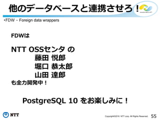 55Copyright©2016 NTT corp. All Rights Reserved.
他のデータベースと連携させろ！
・FDW - Foreign data wrappers
FDWは
NTT OSSセンタ の
藤⽥ 悦郎
堀⼝ 恭太郎
⼭⽥ 達郎
も全⼒開発中！
PostgreSQL 10 をお楽しみに！
 