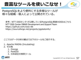 57Copyright©2016 NTT corp. All Rights Reserved.
豊富なツールを使いこなせ！
ここではデータ分析の観点で以下のツールをご紹介する。
1. Apache MADlib (Incubating)
2. その他
1. Orange
2. PostGIS
3. ⽇本語全⽂検索ツール
PostgreSQLをより便利にする多様なツールが
様々な組織・個⼈によって公開されている。
参考：NTT OSSセンタ が公開しているPostgreSQL関連のOSSはこちら
NTT OSS Center DBMS Development and Support Team
https://github.com/ossc-db
https://sourceforge.net/projects/pgstatsinfo/
 