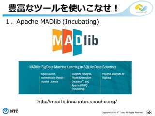 58Copyright©2016 NTT corp. All Rights Reserved.
豊富なツールを使いこなせ！
１．Apache MADlib (Incubating)
http://madlib.incubator.apache.org/
 