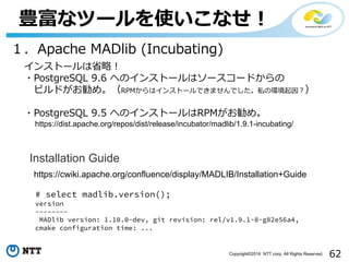 62Copyright©2016 NTT corp. All Rights Reserved.
豊富なツールを使いこなせ！
１．Apache MADlib (Incubating)
インストールは省略！
・PostgreSQL 9.6 へのインストールはソースコードからの
ビルドがお勧め。（RPMからはインストールできませんでした。私の環境起因？）
・PostgreSQL 9.5 へのインストールはRPMがお勧め。
https://cwiki.apache.org/confluence/display/MADLIB/Installation+Guide
Installation Guide
https://dist.apache.org/repos/dist/release/incubator/madlib/1.9.1-incubating/
# select madlib.version();
version
--------
MADlib version: 1.10.0-dev, git revision: rel/v1.9.1-8-g82e56a4,
cmake configuration time: ...
 