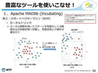 66Copyright©2016 NTT corp. All Rights Reserved.
豊富なツールを使いこなせ！
１．Apache MADlib (Incubating)
例２：サポートベクターマシン（SVM）
• カーネルトリック
Ø カーネル関数を⽤いてパターンを有限もしくは無
限次元の特徴空間へ写像し、特徴空間上で線形分
離を⾏う
pesuchin「機械学習⼊⾨〜ハードマー
ジンSVM編〜」
http://qiita.com/pesuchin/items/c5
5f40b69aa1aec2bd19
 