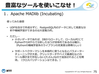 75Copyright©2016 NTT corp. All Rights Reserved.
豊富なツールを使いこなせ！
１．Apache MADlib (Incubating)
使ってみた感想
• UDFを⾃分で作成せずに、PostgreSQL内のデータに対して⾼度な分
析や機械学習ができるのは⼤変魅⼒的。
• ただし…
Ø ⼩さいデータであれば、DBからロードして、ローカルPCにて
PythonやらRやらで分析したほうが効率的であるのは確か。
（Pythonの機械学習系のライブラリの充実度は素晴らしい）
Ø サポートベクターマシンを本格的に使うとなるとパラメーター
チューニングが⼤変。グリットサーチやベイズ最適化などの
ツール類がまだ存在しない(たぶん)なので追加されることを期
待。（クロスバリデーションはできる。）
 