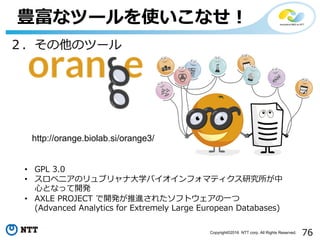 76Copyright©2016 NTT corp. All Rights Reserved.
豊富なツールを使いこなせ！
• GPL 3.0
• スロベニアのリュブリャナ⼤学バイオインフォマティクス研究所が中
⼼となって開発
• AXLE PROJECT で開発が推進されたソフトウェアの⼀つ
(Advanced Analytics for Extremely Large European Databases)
２．その他のツール
http://orange.biolab.si/orange3/
 