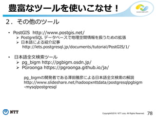 78Copyright©2016 NTT corp. All Rights Reserved.
豊富なツールを使いこなせ！
• PostGIS http://www.postgis.net/
Ø PostgreSQL データベースで地理空間情報を扱うための拡張
Ø ⽇本語による紹介記事
http://lets.postgresql.jp/documents/tutorial/PostGIS/1/
• ⽇本語全⽂検索ツール
Ø pg_bigm http://pgbigm.osdn.jp/
Ø PGroonga https://pgroonga.github.io/ja/
pg_bigmの開発者である澤⽥雅彦による⽇本語全⽂検索の解説
http://www.slideshare.net/hadoopxnttdata/postgresqlpgbigm
-mysqlpostgresql
２．その他のツール
 