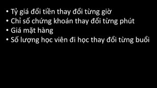 • Tỷ	giá	đổi	tiền	thay	đổi	từng	giờ
• Chỉ	số	chứng	khoán	thay	đổi	từng	phút
• Giá	mặt	hàng
• Số	lượng	học	viên	đi	học	thay	đổi	từng	buổi
 