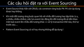 Các	câu	hỏi	đặt	ra	với	Event	Sourcing
• Event Source khác hẳn với CRUD, các constrain ràng buộc PK-FK còn áp dụng
được hay không
• Khi một đối tượng ràng buộc quan hệ với nhiều đối tượng hay tập khác (1:1,
1:nhiều, nhiều nhiều), việc lưu event tác động lên đối tượng đó sẽ dẫn theo
một loạt event lên nhiều đối tượng khác => xử lý transaction thế nào, thứ tự
trước sau….
• Pattern Event Sourcing có vẻ hay nhưng không dễ áp dụng !
 