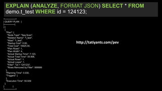 EXPLAIN (ANALYZE, FORMAT JSON) SELECT * FROM
demo.t_test WHERE id = 124123;
+--------------+
| QUERY PLAN |
|--------------|
| [
{
"Plan": {
"Node Type": "Seq Scan",
"Relation Name": "t_test",
"Alias": "t_test",
"Startup Cost": 0.00,
"Total Cost": 16925.00,
"Plan Rows": 1,
"Plan Width": 4,
"Actual Startup Time": 7.123,
"Actual Total Time": 55.906,
"Actual Rows": 1,
"Actual Loops": 1,
"Filter": "(id = 124123)",
"Rows Removed by Filter": 999999
},
"Planning Time": 0.030,
"Triggers": [
],
"Execution Time": 55.939
}
] |
+--------------+
http://tatiyants.com/pev
 