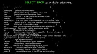 +--------------------+----------------------------------------------------------------------+
| name | comment |
|--------------------+----------------------------------------------------------------------|
| pgstattuple | show tuple-level statistics |
| hstore | data type for storing sets of (key, value) pairs |
| cube | data type for multidimensional cubes |
| btree_gist | support for indexing common datatypes in GiST |
| pgcrypto | cryptographic functions |
| earthdistance | calculate great-circle distances on the surface of the Earth |
| dblink | connect to other PostgreSQL databases from within a database |
| plpgsql | PL/pgSQL procedural language |
| isn | data types for international product numbering standards |
| insert_username | functions for tracking who changed a table |
| tcn | Triggered change notifications |
| intarray | functions, operators, and index support for 1-D arrays of integers |
| sslinfo | information about SSL certificates |
| tsm_system_rows | TABLESAMPLE method which accepts number of rows as a limit |
| pg_freespacemap | examine the free space map (FSM) |
| lo | Large Object maintenance |
| chkpass | data type for auto-encrypted passwords |
| autoinc | functions for autoincrementing fields |
| citext | data type for case-insensitive character strings |
| adminpack | administrative functions for PostgreSQL |
| unaccent | text search dictionary that removes accents |
| tsearch2 | compatibility package for pre-8.3 text search functions |
+--------------------+----------------------------------------------------------------------+
SELECT * FROM pg_available_extensions;
 