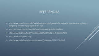 REFERÊNCIAS
 http://www.zemoleza.com.br/trabalho-academico/exatas/informatica/principais-caracteristicas-
postgresql-firebird-mysql-sqlite-e-ms-sql/
 http://tecspace.com.br/paginas/aula/postgresql/guia/history.html
 http://www.gsigma.ufsc.br/~popov/aulas/bd2/Postgres_historico.html
 http://www.postgresql.org/
 http://www.trabalhosfeitos.com/ensaios/Postgresql/74723716.html
 