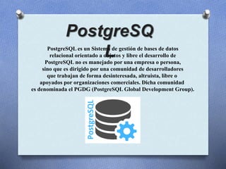 PostgreSQL es un Sistema de gestión de bases de datos
relacional orientado a objetos y libre el desarrollo de
PostgreSQL no es manejado por una empresa o persona,
sino que es dirigido por una comunidad de desarrolladores
que trabajan de forma desinteresada, altruista, libre o
apoyados por organizaciones comerciales. Dicha comunidad
es denominada el PGDG (PostgreSQL Global Development Group).
 
