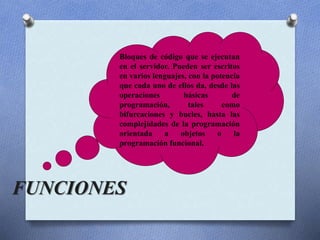 FUNCIONES
Bloques de código que se ejecutan
en el servidor. Pueden ser escritos
en varios lenguajes, con la potencia
que cada uno de ellos da, desde las
operaciones básicas de
programación, tales como
bifurcaciones y bucles, hasta las
complejidades de la programación
orientada a objetos o la
programación funcional.
 