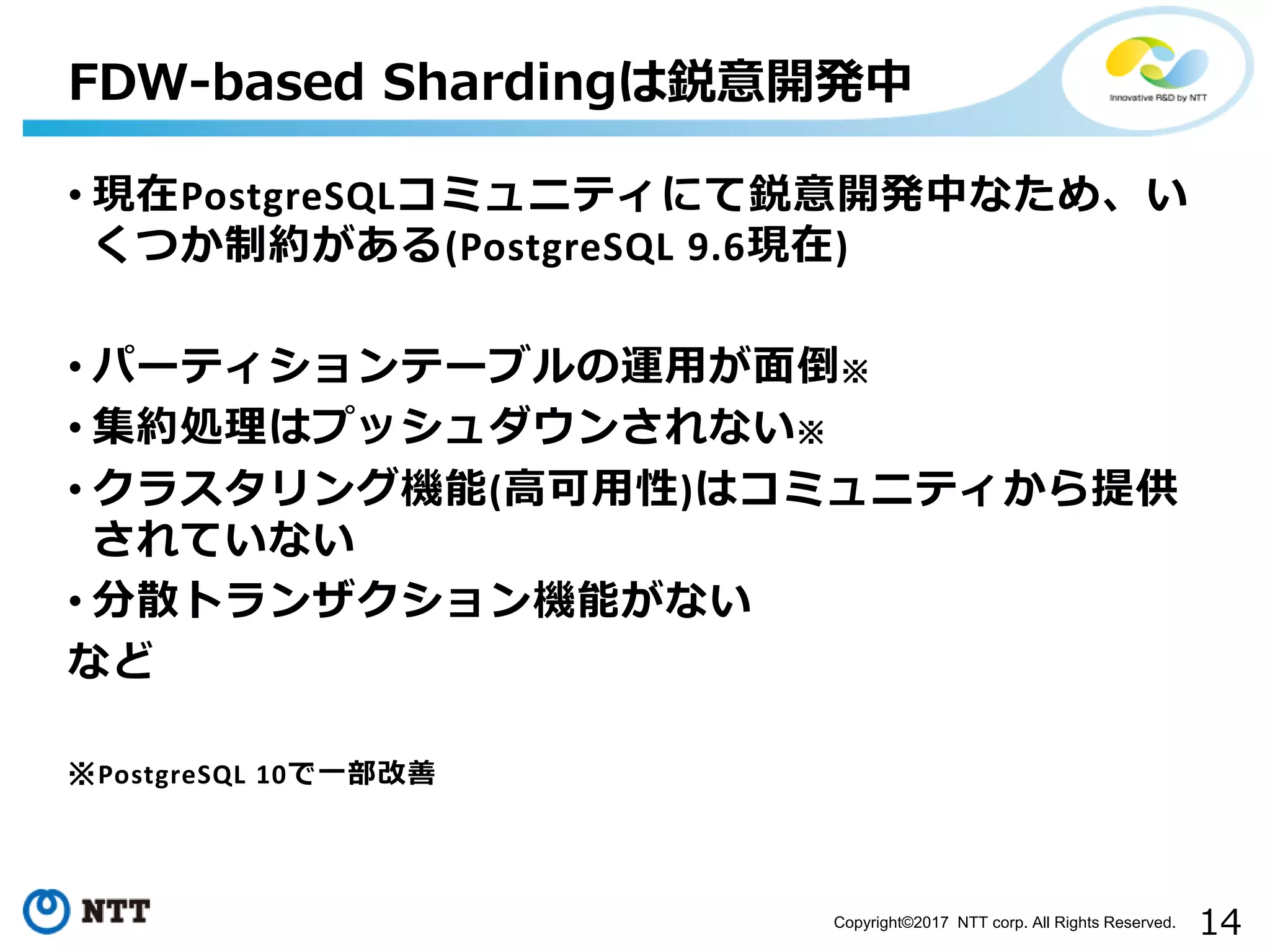 14Copyright©2017 NTT corp. All Rights Reserved. • 現在PostgreSQLコミュニティにて鋭意開発中なため、い くつか制約がある(PostgreSQL 9.6現在) • パーティションテーブルの運用が面倒※ • 集約処理はプッシュダウンされない※ • クラスタリング機能(高可用性)はコミュニティから提供 されていない • 分散トランザクション機能がない など ※PostgreSQL 10で一部改善 FDW-based Shardingは鋭意開発中 