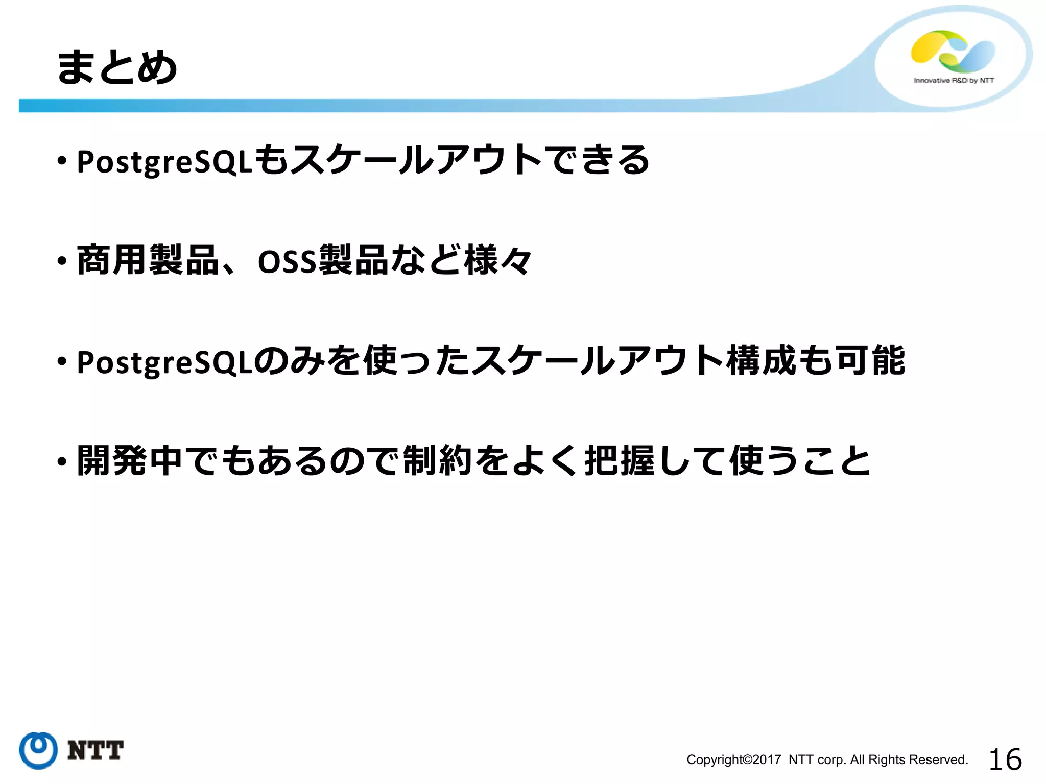 16Copyright©2017 NTT corp. All Rights Reserved. • PostgreSQLもスケールアウトできる • 商用製品、OSS製品など様々 • PostgreSQLのみを使ったスケールアウト構成も可能 • 開発中でもあるので制約をよく把握して使うこと まとめ 
