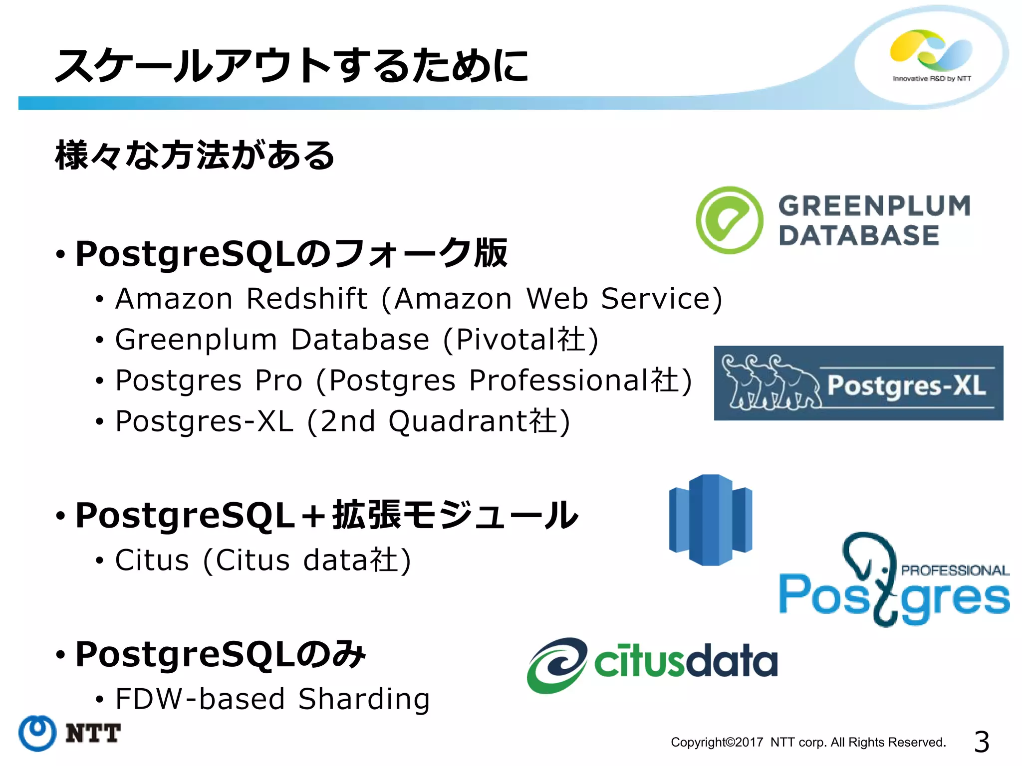 3Copyright©2017 NTT corp. All Rights Reserved. 様々な方法がある • PostgreSQLのフォーク版 • Amazon Redshift (Amazon Web Service) • Greenplum Database (Pivotal社) • Postgres Pro (Postgres Professional社) • Postgres-XL (2nd Quadrant社) • PostgreSQL＋拡張モジュール • Citus (Citus data社) • PostgreSQLのみ • FDW-based Sharding スケールアウトするために 