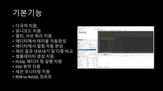 기본기능
• 다국어 지원
• 유니코드 지원
• 멀티, 서브 쿼리 지원
• 에디터에서 테이블 자동완성
• 에디터에서 컬럼 자동 완성
• 쿼리 결과 내보내기 및 다중 비교
• 셈플데이터 생성 지원
• PLSQL	에디터 및 실행 지원
• ERD	뷰어 지원
• 세션 모니터링 지원
• RDB	to	NoSQL 임포트
 