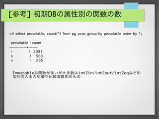 [参考] 初期DBの属性別の関数の数
Immutableな関数が多いが大多数はint2in/int2out/int2eqなどの
型別の入出力制御や比較演算用のもの
=# select provolatile, count(*) from pg_proc group by provolatile order by 1;
provolatile | count
-------------+-------
i | 2031
s | 568
v | 295
 