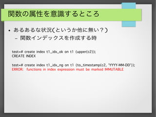 関数の属性を意識するところ
● あるあるな状況(というか他に無い？)
– 関数インデックスを作成する時
test=# create index t1_idx_ok on t1 (upper(c2));
CREATE INDEX
test=# create index t1_idx_ng on t1 (to_timestamp(c2, 'YYYY-MM-DD'));
ERROR: functions in index expression must be marked IMMUTABLE
 
