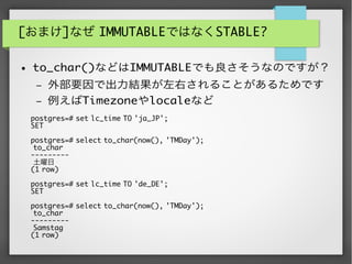 [おまけ]なぜ IMMUTABLEではなくSTABLE?
● to_char()などはIMMUTABLEでも良さそうなのですが？
– 外部要因で出力結果が左右されることがあるためです
– 例えばTimezoneやlocaleなど
postgres=# set lc_time TO 'ja_JP';
SET
postgres=# select to_char(now(), 'TMDay');
to_char
---------
土曜日
(1 row)
postgres=# set lc_time TO 'de_DE';
SET
postgres=# select to_char(now(), 'TMDay');
to_char
---------
Samstag
(1 row)
 