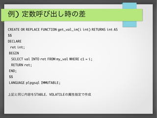 例) 定数呼び出し時の差
CREATE OR REPLACE FUNCTION get_val_im(i int) RETURNS int AS
$$
DECLARE
ret int;
BEGIN
SELECT val INTO ret FROM my_val WHERE c1 = i;
RETURN ret;
END;
$$
LANGUAGE plpgsql IMMUTABLE;
上記と同じ内容をSTABLE、VOLATILEの属性指定で作成
 