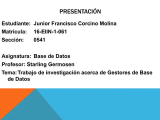 PRESENTACIÓN
Estudiante: Junior Francisco Corcino Molina
Matrícula: 16-EIIN-1-061
Sección: 0541
Asignatura: Base de Datos
Profesor: Starling Germosen
Tema:Trabajo de investigación acerca de Gestores de Base
de Datos
 