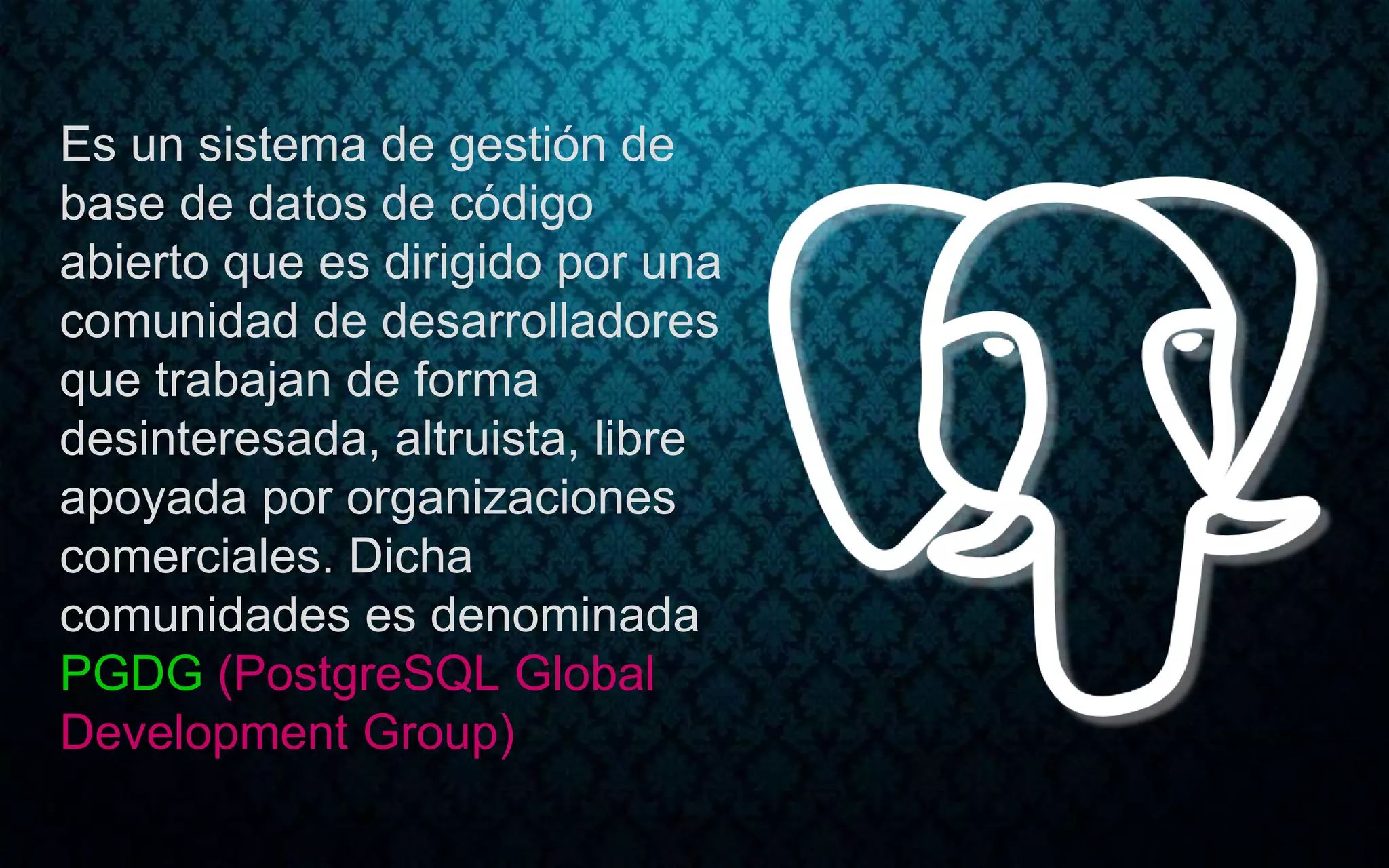 Es un sistema de gestión de
base de datos de código
abierto que es dirigido por una
comunidad de desarrolladores
que trabajan de forma
desinteresada, altruista, libre
apoyada por organizaciones
comerciales. Dicha
comunidades es denominada
PGDG (PostgreSQL Global
Development Group)
 