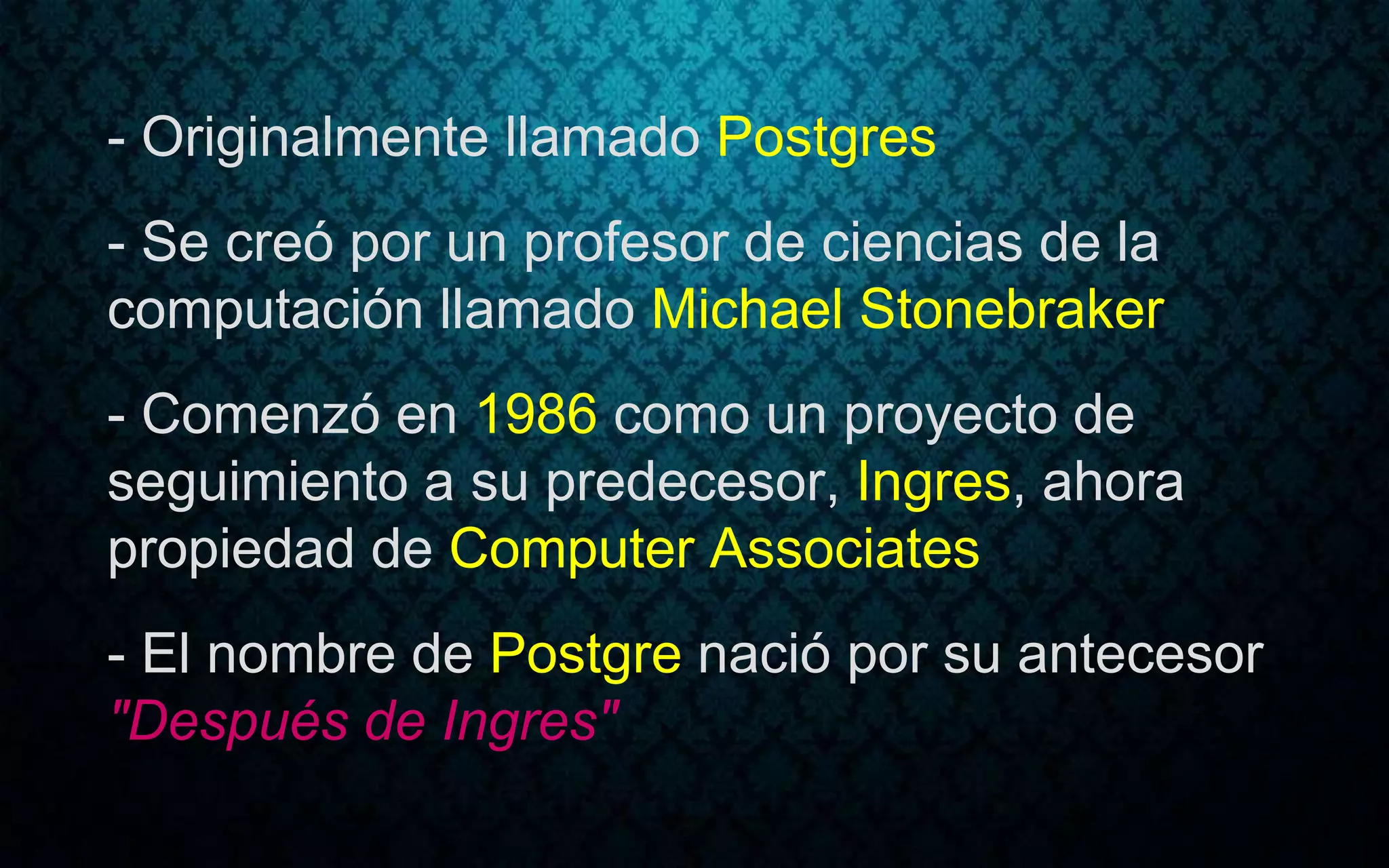 - Originalmente llamado Postgres
- Se creó por un profesor de ciencias de la
computación llamado Michael Stonebraker
- Comenzó en 1986 como un proyecto de
seguimiento a su predecesor, Ingres, ahora
propiedad de Computer Associates
- El nombre de Postgre nació por su antecesor
"Después de Ingres"
 