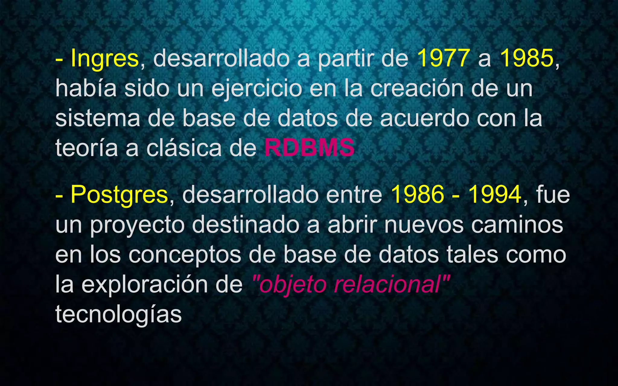 - Ingres, desarrollado a partir de 1977 a 1985,
había sido un ejercicio en la creación de un
sistema de base de datos de acuerdo con la
teoría a clásica de RDBMS
- Postgres, desarrollado entre 1986 - 1994, fue
un proyecto destinado a abrir nuevos caminos
en los conceptos de base de datos tales como
la exploración de "objeto relacional"
tecnologías
 
