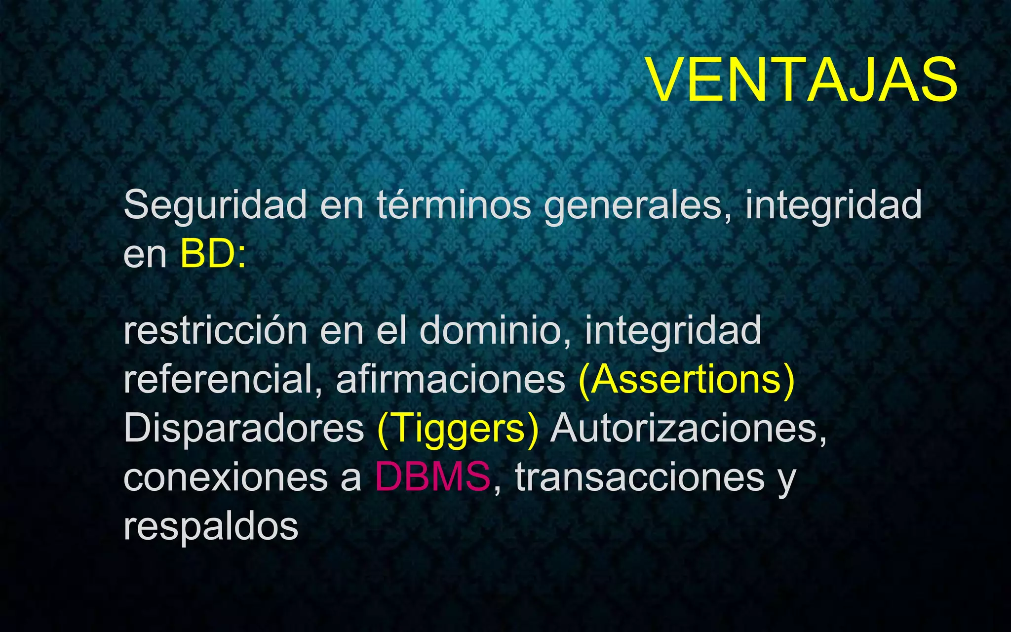VENTAJAS
Seguridad en términos generales, integridad
en BD:
restricción en el dominio, integridad
referencial, afirmaciones (Assertions)
Disparadores (Tiggers) Autorizaciones,
conexiones a DBMS, transacciones y
respaldos
 