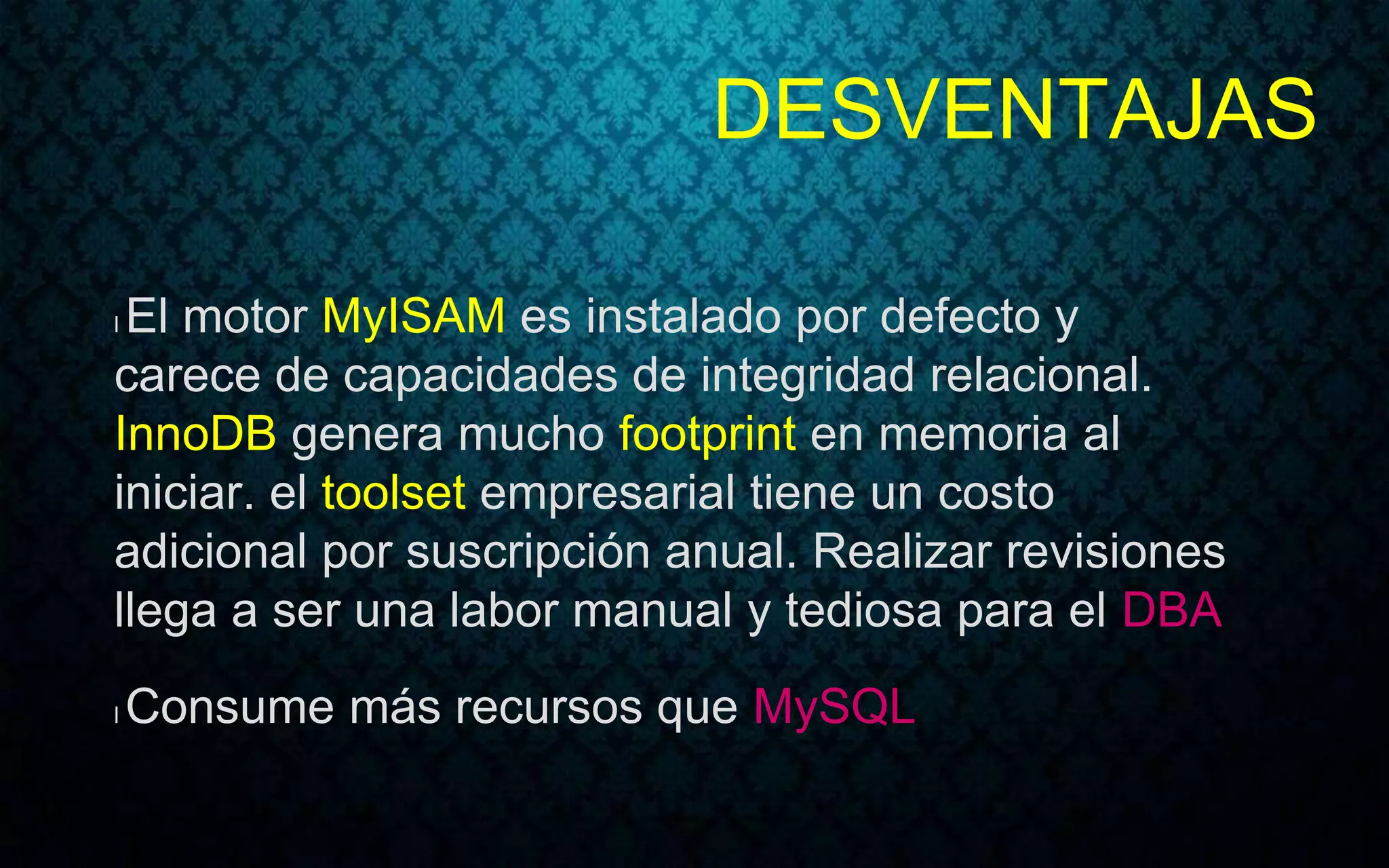 DESVENTAJAS
l El motor MyISAM es instalado por defecto y
carece de capacidades de integridad relacional.
InnoDB genera mucho footprint en memoria al
iniciar. el toolset empresarial tiene un costo
adicional por suscripción anual. Realizar revisiones
llega a ser una labor manual y tediosa para el DBA
l Consume más recursos que MySQL
 
