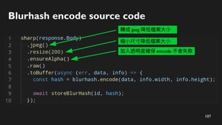 108
Blurhash encode source code
轉成 jpeg 降低檔案大小
縮小尺寸降低檔案大小
加入透明度確保 encode 不會失敗
轉成 bitmap
 