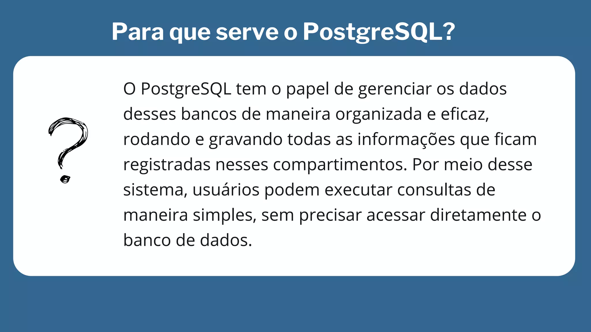 O PostgreSQL tem o papel de gerenciar os dados

desses bancos de maneira organizada e eficaz,

rodando e gravando todas as informações que ficam

registradas nesses compartimentos. Por meio desse

sistema, usuários podem executar consultas de

maneira simples, sem precisar acessar diretamente o

banco de dados.
Para que serve o PostgreSQL?
 
