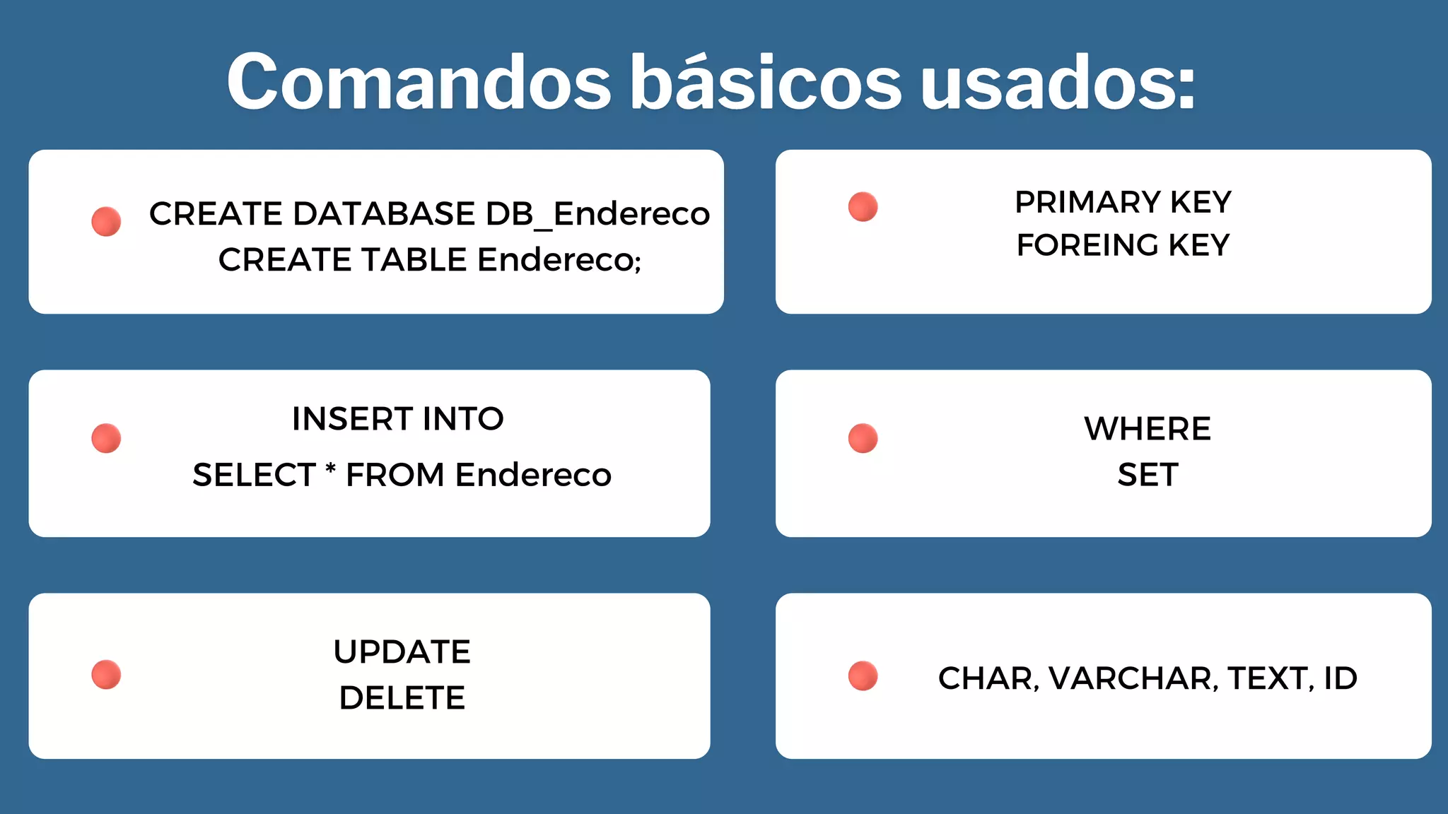 CREATE DATABASE DB_Endereco
CREATE TABLE Endereco;


INSERT INTO


SELECT * FROM Endereco
UPDATE
DELETE


PRIMARY KEY
FOREING KEY
WHERE
SET
CHAR, VARCHAR, TEXT, ID
 
