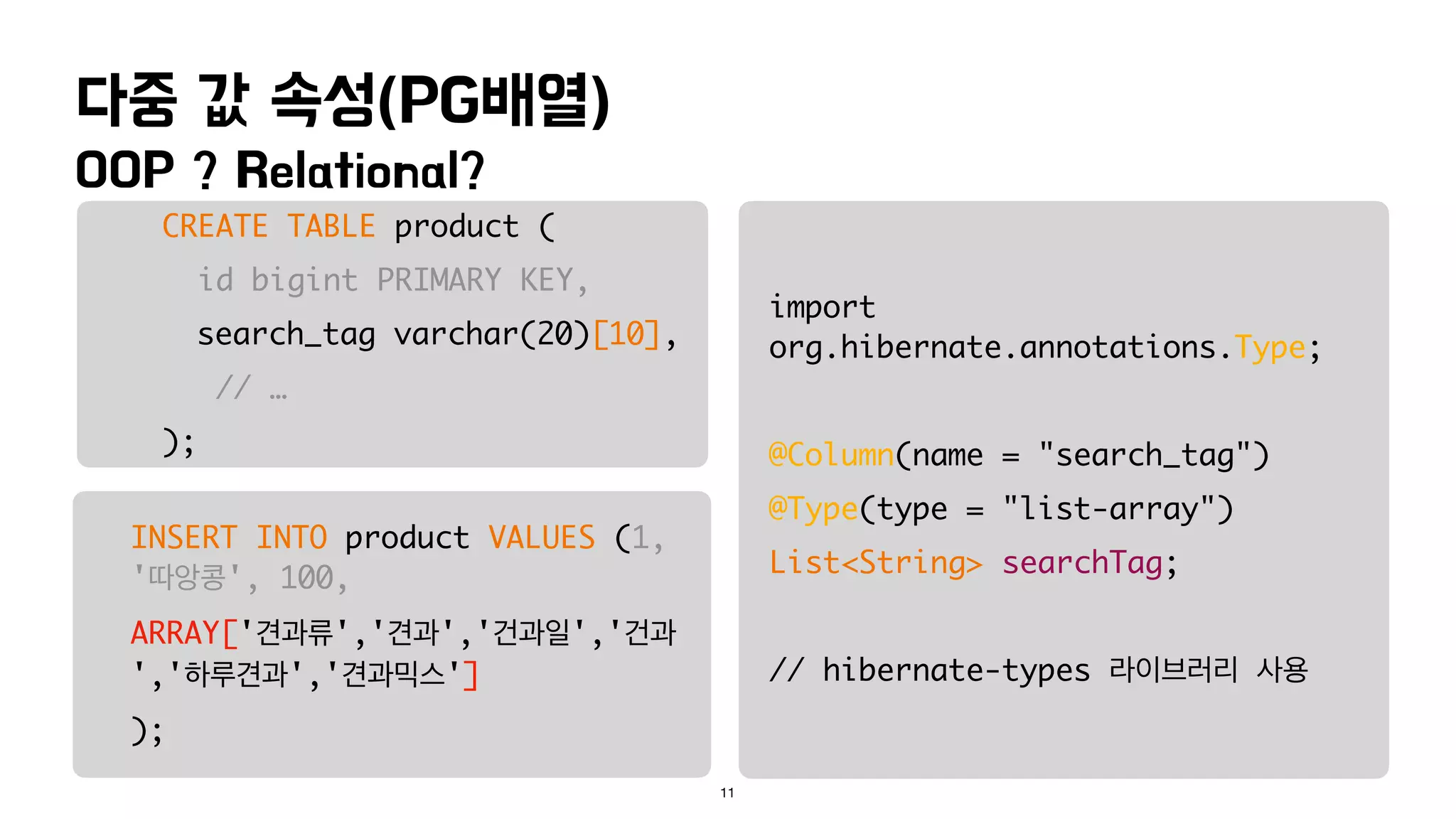 OOP ? Relational?
다중 값 속성(PG배열)
11
CREATE TABLE product (
id bigint PRIMARY KEY,
search_tag varchar(20)[10],
// …
);
INSERT INTO product VALUES (1,
'따앙콩', 100,
ARRAY['견과류','견과','건과일','건과
','하루견과','견과믹스']
);
import
org.hibernate.annotations.Type;
@Column(name = "search_tag")
@Type(type = "list-array")
List<String> searchTag;
// hibernate-types 라이브러리 사용
 