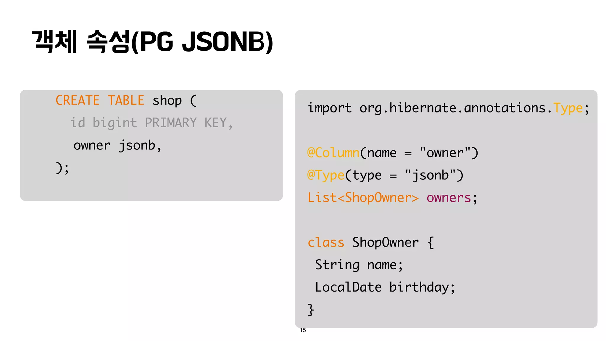 객체 속성(PG JSONB)
15
CREATE TABLE shop (
id bigint PRIMARY KEY,
owner jsonb,
);
import org.hibernate.annotations.Type;
@Column(name = "owner")
@Type(type = "jsonb")
List<ShopOwner> owners;
class ShopOwner {
String name;
LocalDate birthday;
}
 