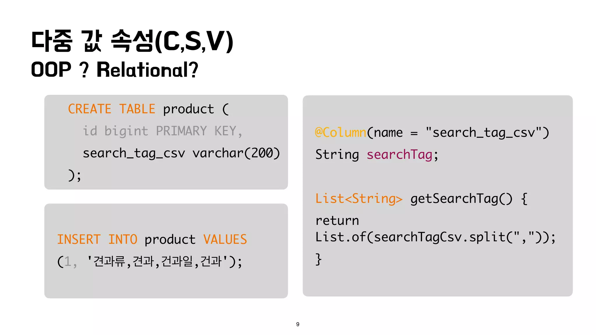 OOP ? Relational?
다중 값 속성(C,S,V)
9
CREATE TABLE product (
id bigint PRIMARY KEY,
search_tag_csv varchar(200)
);
INSERT INTO product VALUES
(1, '견과류,견과,건과일,건과');
@Column(name = "search_tag_csv")
String searchTag;
List<String> getSearchTag() {
return
List.of(searchTagCsv.split(","));
}
 