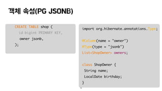 객체 속성(PG JSONB)
15
CREATE TABLE shop (
id bigint PRIMARY KEY,
owner jsonb,
);
import org.hibernate.annotations.Type;
@Column(name = "owner")
@Type(type = "jsonb")
List<ShopOwner> owners;
class ShopOwner {
String name;
LocalDate birthday;
}
 