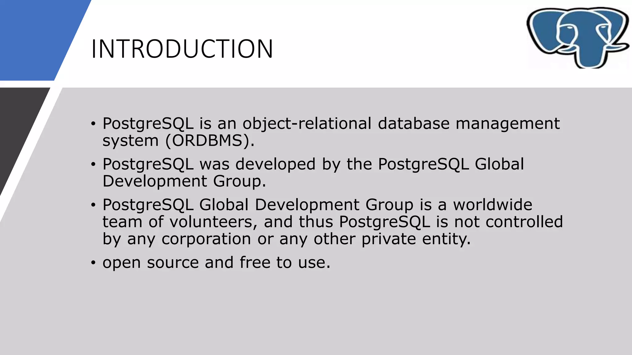 INTRODUCTION
• PostgreSQL is an object-relational database management
system (ORDBMS).
• PostgreSQL was developed by the PostgreSQL Global
Development Group.
• PostgreSQL Global Development Group is a worldwide
team of volunteers, and thus PostgreSQL is not controlled
by any corporation or any other private entity.
• open source and free to use.
 
