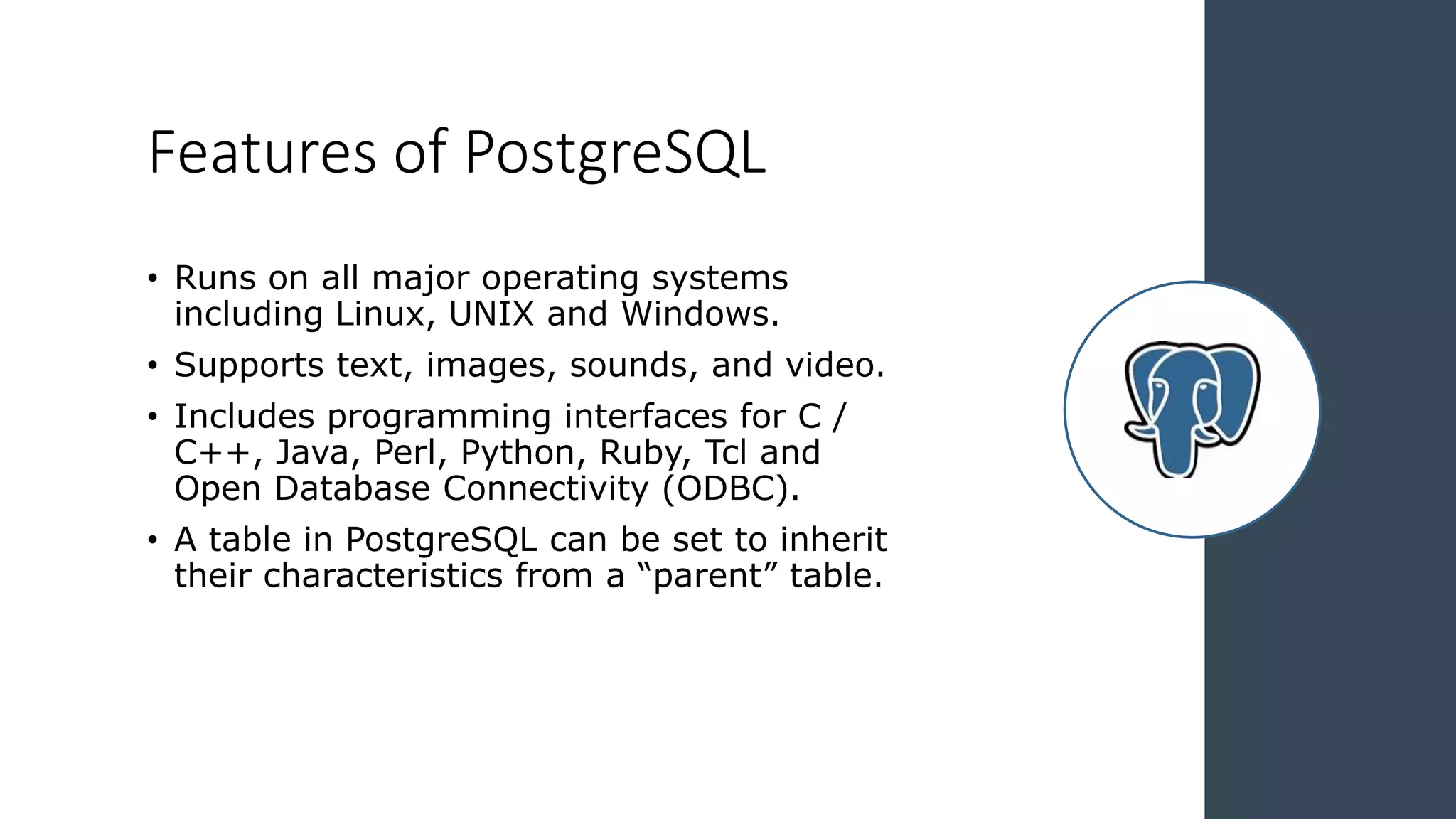 Features of PostgreSQL
• Runs on all major operating systems
including Linux, UNIX and Windows.
• Supports text, images, sounds, and video.
• Includes programming interfaces for C /
C++, Java, Perl, Python, Ruby, Tcl and
Open Database Connectivity (ODBC).
• A table in PostgreSQL can be set to inherit
their characteristics from a “parent” table.
 
