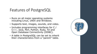 Features of PostgreSQL
• Runs on all major operating systems
including Linux, UNIX and Windows.
• Supports text, images, sounds, and video.
• Includes programming interfaces for C /
C++, Java, Perl, Python, Ruby, Tcl and
Open Database Connectivity (ODBC).
• A table in PostgreSQL can be set to inherit
their characteristics from a “parent” table.
 