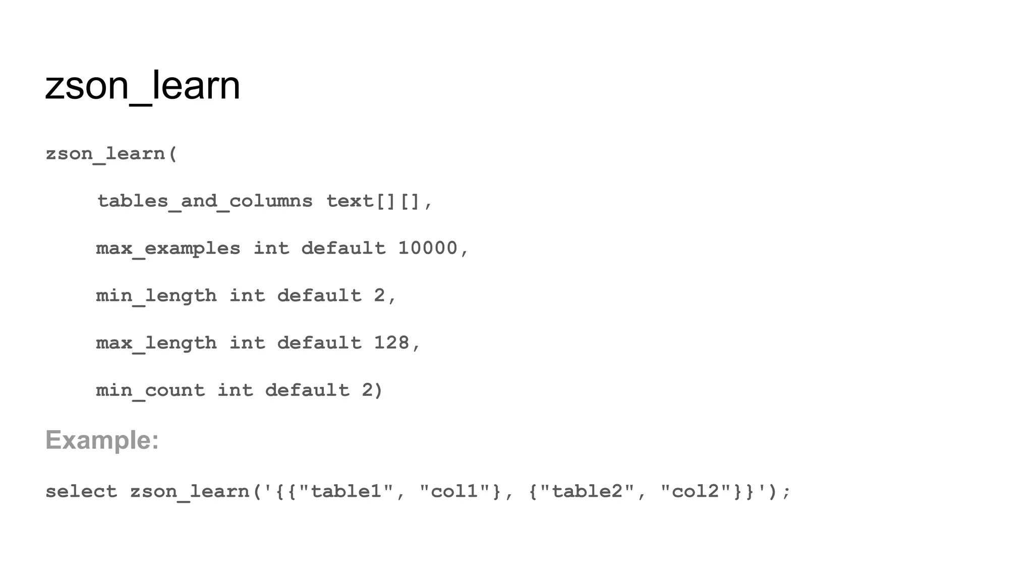 zson_learn zson_learn( tables_and_columns text[][], max_examples int default 10000, min_length int default 2, max_length int default 128, min_count int default 2) Example: select zson_learn('{{"table1", "col1"}, {"table2", "col2"}}'); 