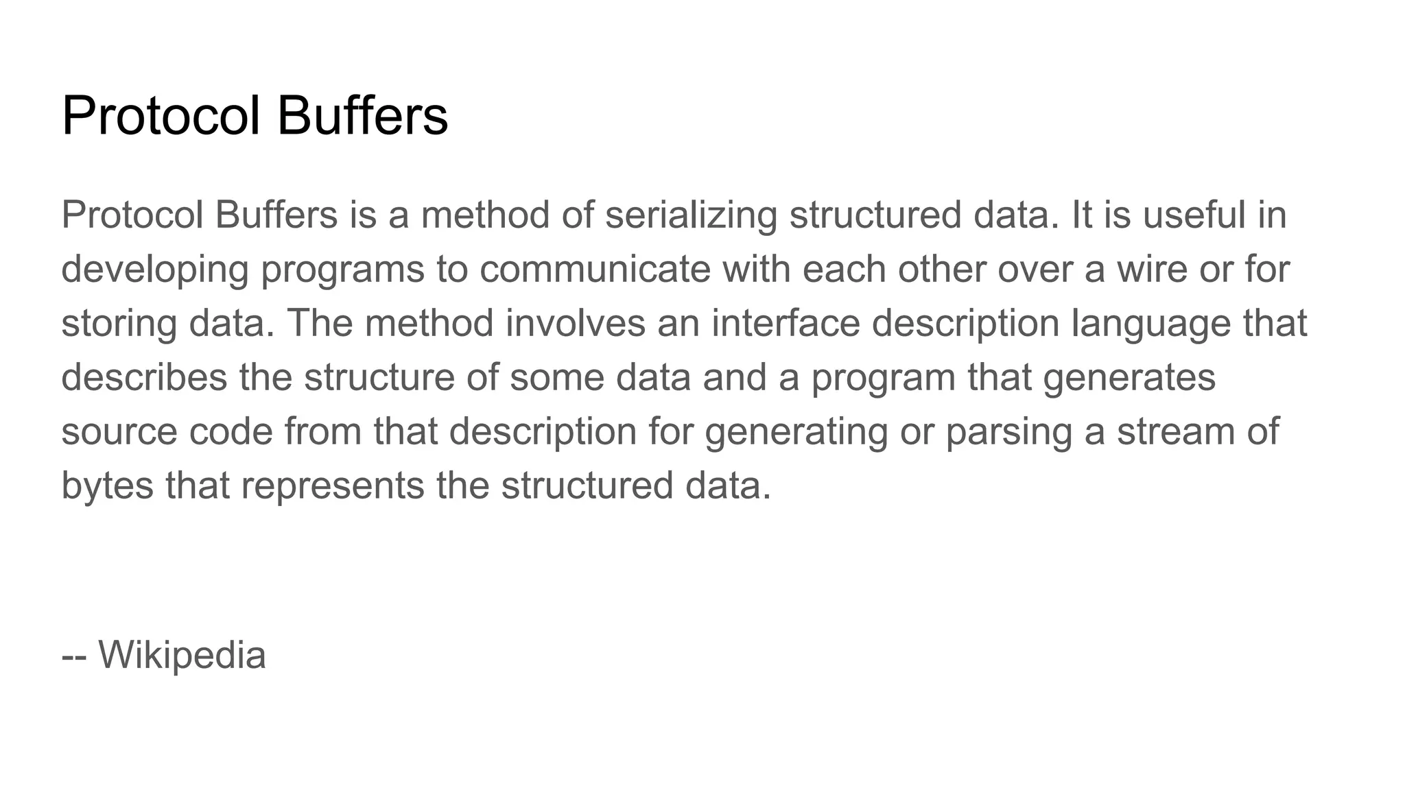 Protocol Buffers Protocol Buffers is a method of serializing structured data. It is useful in developing programs to communicate with each other over a wire or for storing data. The method involves an interface description language that describes the structure of some data and a program that generates source code from that description for generating or parsing a stream of bytes that represents the structured data. -- Wikipedia 