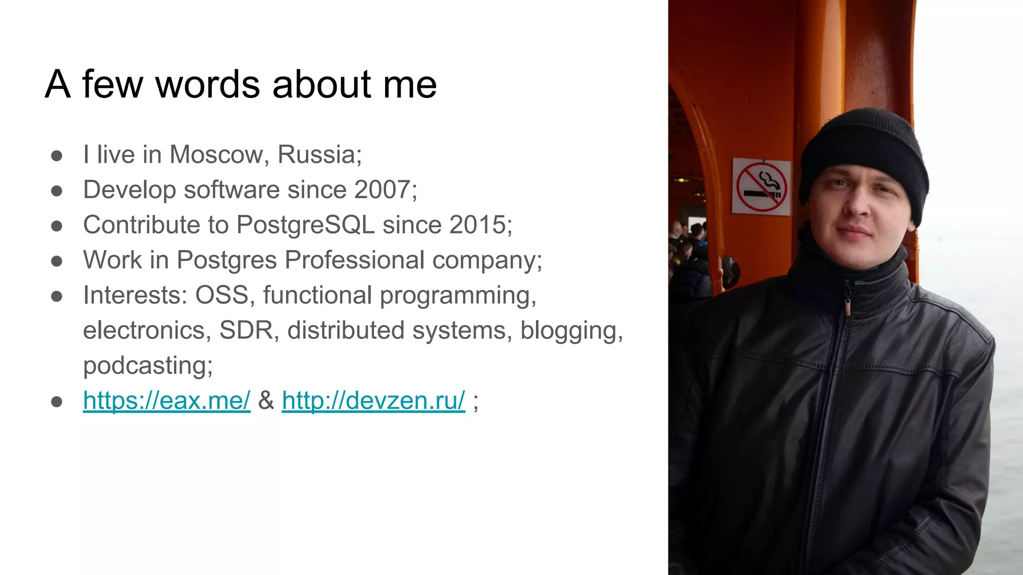 A few words about me ● I live in Moscow, Russia; ● Develop software since 2007; ● Contribute to PostgreSQL since 2015; ● Work in Postgres Professional company; ● Interests: OSS, functional programming, electronics, SDR, distributed systems, blogging, podcasting; ● https://eax.me/ & http://devzen.ru/ ; 