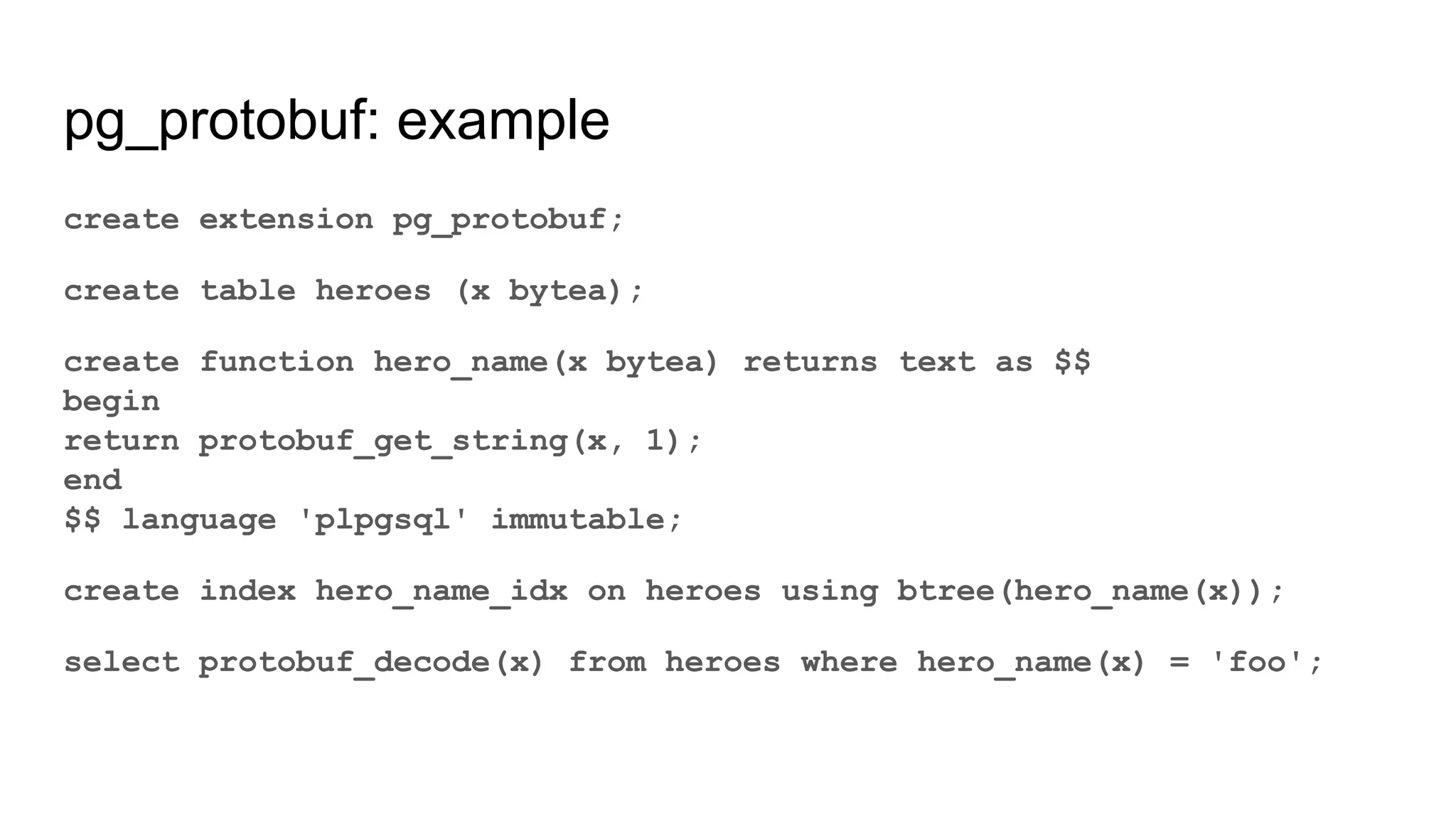 pg_protobuf: example create extension pg_protobuf; create table heroes (x bytea); create function hero_name(x bytea) returns text as $$ begin return protobuf_get_string(x, 1); end $$ language 'plpgsql' immutable; create index hero_name_idx on heroes using btree(hero_name(x)); select protobuf_decode(x) from heroes where hero_name(x) = 'foo'; 