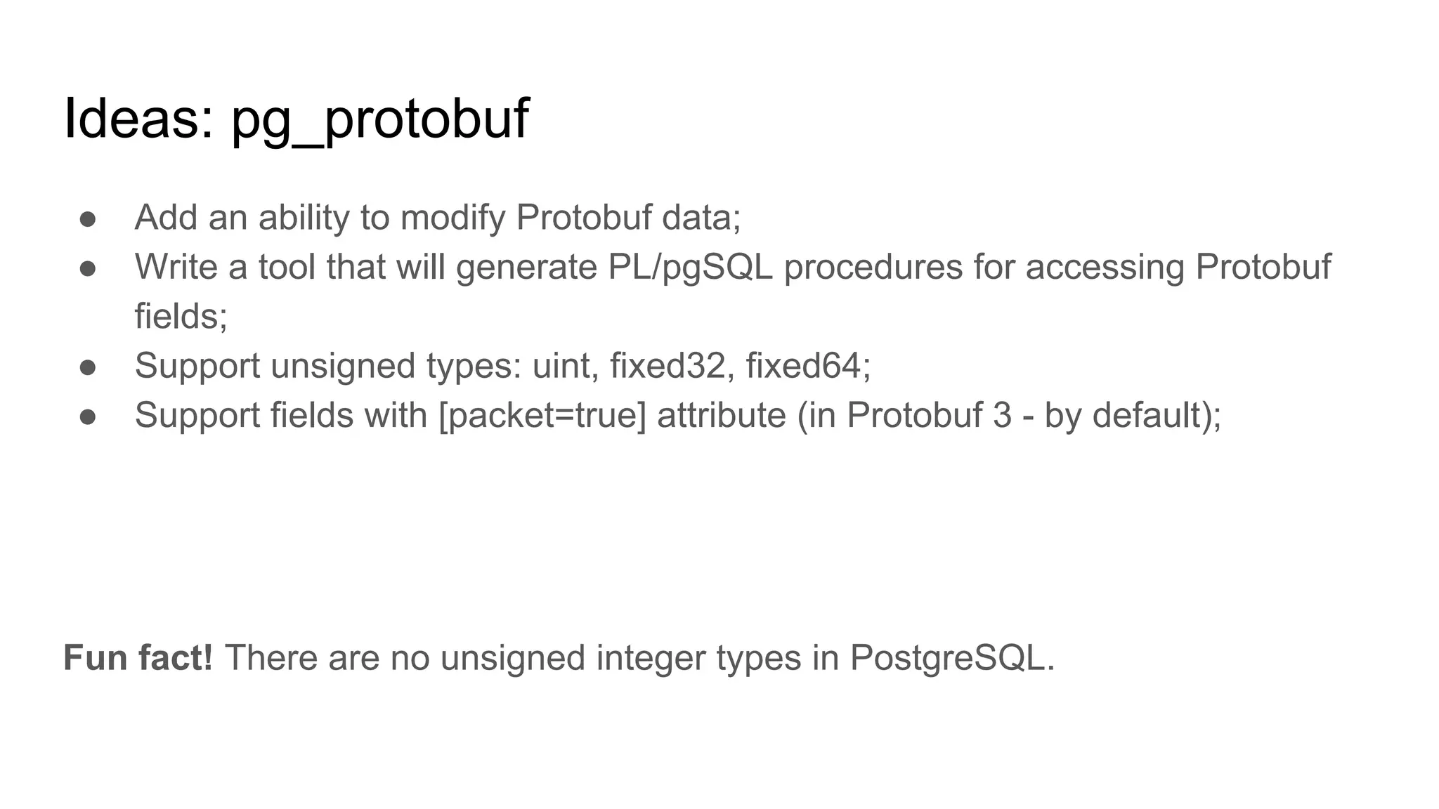 Ideas: pg_protobuf ● Add an ability to modify Protobuf data; ● Write a tool that will generate PL/pgSQL procedures for accessing Protobuf fields; ● Support unsigned types: uint, fixed32, fixed64; ● Support fields with [packet=true] attribute (in Protobuf 3 - by default); Fun fact! There are no unsigned integer types in PostgreSQL. 
