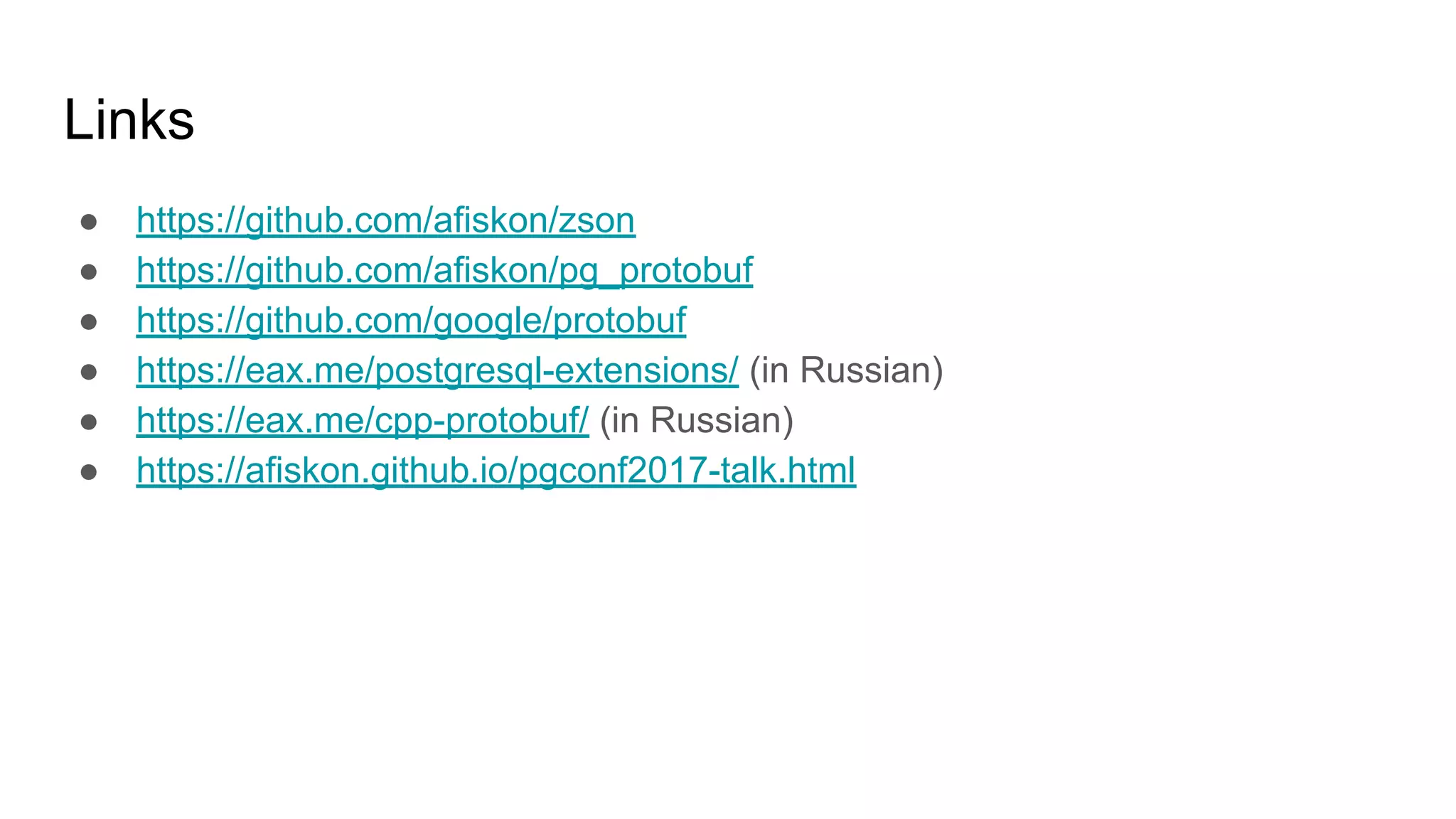 Links ● https://github.com/afiskon/zson ● https://github.com/afiskon/pg_protobuf ● https://github.com/google/protobuf ● https://eax.me/postgresql-extensions/ (in Russian) ● https://eax.me/cpp-protobuf/ (in Russian) ● https://afiskon.github.io/pgconf2017-talk.html 
