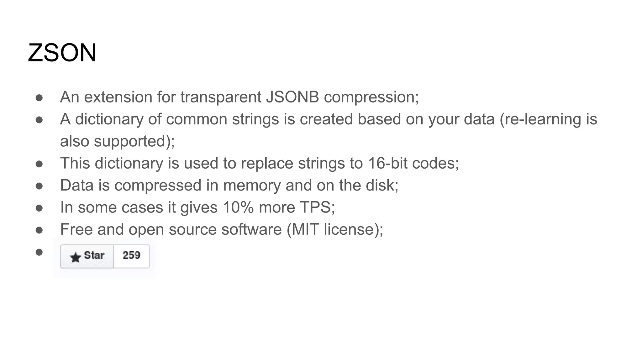 ZSON ● An extension for transparent JSONB compression; ● A dictionary of common strings is created based on your data (re-learning is also supported); ● This dictionary is used to replace strings to 16-bit codes; ● Data is compressed in memory and on the disk; ● In some cases it gives 10% more TPS; ● Free and open source software (MIT license); ● 
