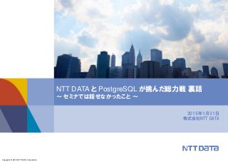 Copyright © 2015 NTT DATA Corporation
2015年1月31日
株式会社NTT DATA
NTT DATA と PostgreSQL が挑んだ総力戦 裏話
～ セミナでは話せなかったこと ～
 