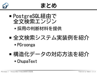 PGroonga 2 - PostgreSQLでの全文検索の決定版 Powered by Rabbit 2.2.2
まとめ
PostgreSQL経由で
全文検索エンジン
採用の判断材料を提供
全文検索システム実装例を紹介
PGroonga
構造...