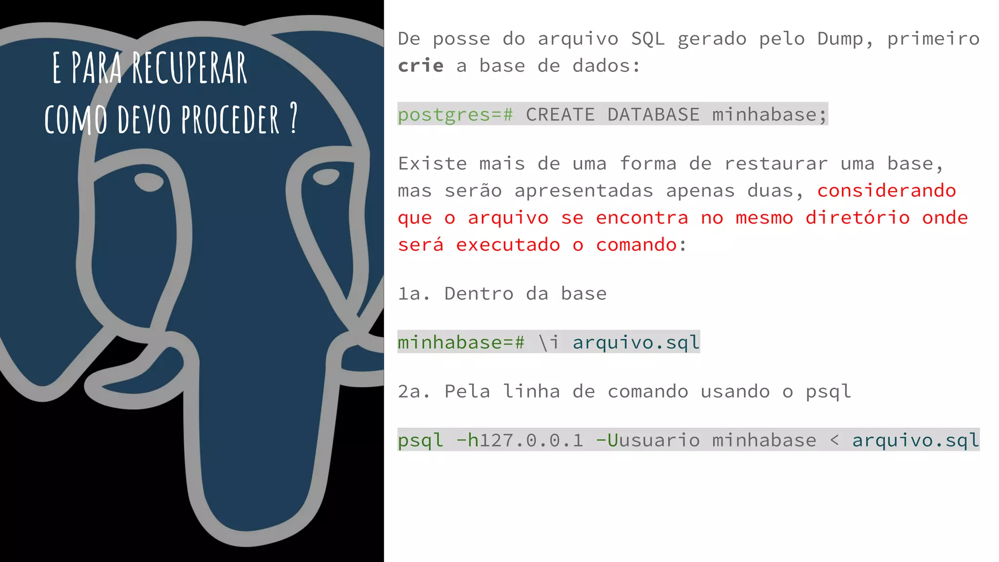 E PARA RECUPERAR
como devo proceder ?
De posse do arquivo SQL gerado pelo Dump, primeiro
crie a base de dados:
postgres=# CREATE DATABASE minhabase;
Existe mais de uma forma de restaurar uma base,
mas serão apresentadas apenas duas, considerando
que o arquivo se encontra no mesmo diretório onde
será executado o comando:
1a. Dentro da base
minhabase=# i arquivo.sql
2a. Pela linha de comando usando o psql
psql -h127.0.0.1 -Uusuario minhabase < arquivo.sql
 