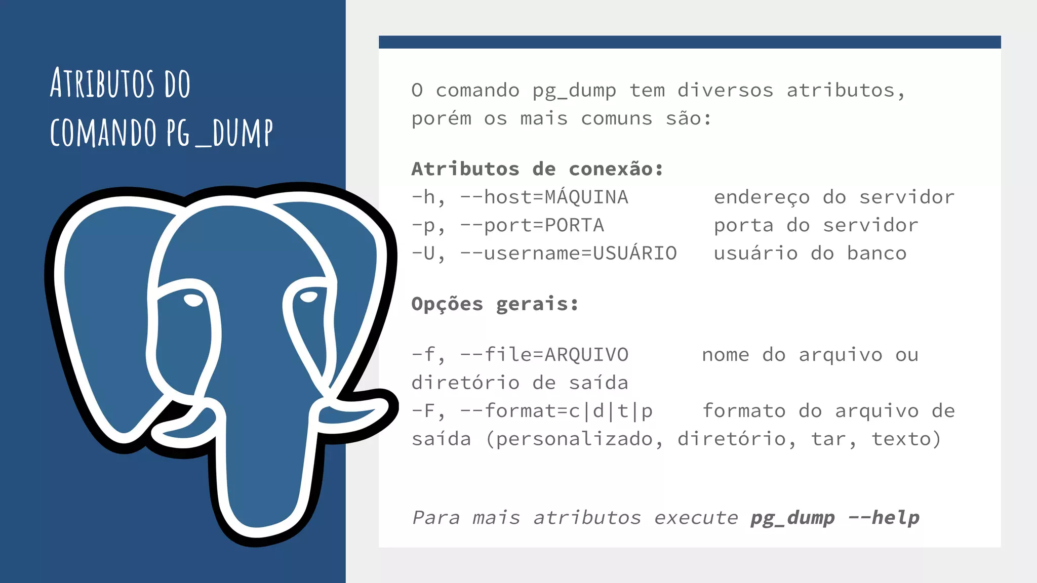 Atributos do
comando pg_dump
O comando pg_dump tem diversos atributos,
porém os mais comuns são:
Atributos de conexão:
-h, --host=MÁQUINA endereço do servidor
-p, --port=PORTA porta do servidor
-U, --username=USUÁRIO usuário do banco
Opções gerais:
-f, --file=ARQUIVO nome do arquivo ou
diretório de saída
-F, --format=c|d|t|p formato do arquivo de
saída (personalizado, diretório, tar, texto)
Para mais atributos execute pg_dump --help
 